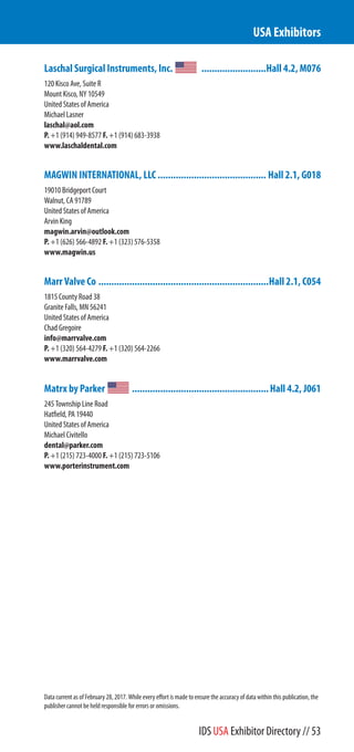 Laschal Surgical Instruments, Inc. .........................Hall 4.2, M076
120 Kisco Ave, Suite R
Mount Kisco, NY 10549
United States of America
Michael Lasner
laschal@aol.com
P. +1 (914) 949-8577 F. +1 (914) 683-3938
www.laschaldental.com
MAGWIN INTERNATIONAL, LLC .......................................... Hall 2.1, G018
19010 Bridgeport Court
Walnut, CA 91789
United States of America
Arvin King
magwin.arvin@outlook.com
P. +1 (626) 566-4892 F. +1 (323) 576-5358
www.magwin.us
Marr Valve Co ..................................................................Hall 2.1, C054
1815 County Road 38
Granite Falls, MN 56241
United States of America
Chad Gregoire
info@marrvalve.com
P. +1 (320) 564-4279 F. +1 (320) 564-2266
www.marrvalve.com
Matrx by Parker .....................................................Hall 4.2, J061
245 Township Line Road
Hatfield, PA 19440
United States of America
Michael Civitello
dental@parker.com
P. +1 (215) 723-4000 F. +1 (215) 723-5106
www.porterinstrument.com
USA Exhibitors
Data current as of February 28, 2017. While every effort is made to ensure the accuracy of data within this publication, the
publisher cannot be held responsible for errors or omissions.
IDS USA Exhibitor Directory // 53
 