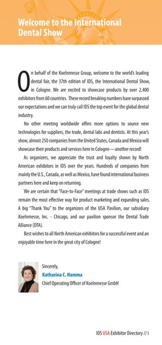 IDS USA Exhibitor Directory // i
Welcome to the International
Dental Show
O
n behalf of the Koelnmesse Group, welcome to the world’s leading
dental fair, the 37th edition of IDS, the International Dental Show,
in Cologne. We are excited to showcase products by over 2,400
exhibitorsfrom60countries. Theserecordbreakingnumbershavesurpassed
ourexpectationsandwecantrulycallIDSthetopeventfortheglobaldental
industry.
No other meeting worldwide offers more options to source new
technologies for suppliers, the trade, dental labs and dentists. At this year’s
show,almost250companiesfromtheUnitedStates,CanadaandMexicowill
showcase their products and services here in Cologne—another record!
As organizers, we appreciate the trust and loyalty shown by North
American exhibitors in IDS over the years. Hundreds of companies from
mainlytheU.S.,Canada,aswellasMexico,havefoundinternationalbusiness
partners here and keep on returning.
We are certain that “Face-to-Face” meetings at trade shows such as IDS
remain the most effective way for product marketing and expanding sales.
A big “Thank You” to the organizers of the USA Pavilion, our subsidiary
Koelnmesse, Inc. - Chicago, and our pavilion sponsor the Dental Trade
Alliance (DTA).
BestwishestoallNorthAmericanexhibitorsforasuccessfuleventandan
enjoyable time here in the great city of Cologne!
Sincerely,
Katharina C. Hamma
Chief Operating Officer of Koelnmesse GmbH
 