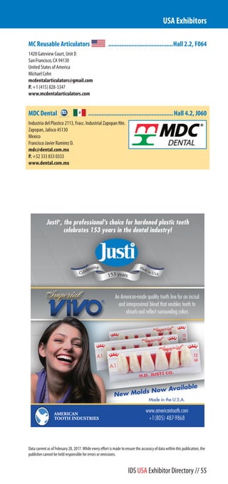 MC Reusable Articulators .......................................Hall 2.2, F064
1420 Gateview Court, Unit D
San Francisco, CA 94130
United States of America
Michael Cohn
mcdentalarticulators@gmail.com
P. +1 (415) 828-3347
www.mcdentalarticulators.com
MDC Dental ...................................................Hall 4.2, J060
Industria del Plastico 2113, Fracc. Industrial Zapopan Nte.
Zapopan, Jalisco 45130
Mexico
Francisco Javier Ramirez D.
mdc@dental.com.mx
P. +52 333 833 0333
www.dental.com.mx
USA Exhibitors
Data current as of February 28, 2017. While every effort is made to ensure the accuracy of data within this publication, the
publisher cannot be held responsible for errors or omissions.
IDS USA Exhibitor Directory // 55
 