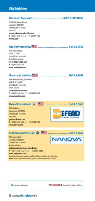 Milestone Education LLC.......................................... Hall 5.1, D058 E059
220 South Orange Avenue
Livingston, NJ 07039
United States of America
Mary Fan
mfan@milestonescientific.com
P. +1 (973) 535-2717 F. +1 (516) 487-1124
milesci.com
Modern Orthodontics ............................................ Hall 2.2, G052
4609 Kellner Place
Plano, TX 75093
United States of America
Dr. Anil Kumar Goyal
modortho@gmail.com
P. +1 (469) 360-6769
www.modortho.com
Monotrac Articulation ............................................Hall 4.2, L067
8496 Harrison Street, Suite #110
Midvale, UT 84047
United States of America
James Garland
james@monotrac.com
P. +1 (888) 942-9494 F. +1 (801) 747-6888
www.monotrac.com
Mydent International .................................. Hall 4.2, G068
80 Suffolk Court
Hauppauge, NY 11788
United States of America
Gary Mahr
gmahr@defend.com
P. +1 (800) 275-0020 F. +1 (631) 434-7750
www.defend.com
Nanova Biomaterials, Inc ............................. Hall 2.2, G058
3806 Mojave Court
Columbia, MO 65202
United States of America
Stephanie Butler
butlerstephanie@nanovamed.com
P. +1 (573) 875-6682 x14 F. +1 (573) 875-6683
www.nanovabio.com
ManufacturingCompanyofDentalandMedicalDiviseswithNanoFiberTechnology
Products:Bleaching/TeethWhiteningSystems,CompositesforEstheticDentistry
USA Exhibitors
Denotes USA Pavilion ExhibitorsDenotes DTA Members
58  www.ids-cologne.de
 