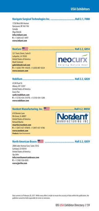 Navigate Surgical Technologies Inc. ..................................Hall 2.1, F088
1758 West 8th Avenue
Vancouver, BC V6J 1V6
Canada
Olga Zlotnik
info@inliant.com
P. +1 (604) 637-4497
www.inliant.com
NeoCurx ............................................................... Hall 2.2, G054
321 Travis Street, Suite B
Lafayette, LA 70503
United States of America
Mark Fontenot
gabrielmed@aol.com
P. +1 (650) 799-1456 F. +1 (650) 887-0324
www.neocurx.com
Nobilium........................................................................ Hall 2.2, G020
413N Pearl St
Albany, NY 12207
United States of America
Grace Pan
sunh@nobilium.com
P. +1 (518) 434-3147 F. +1 (518) 434-1288
www.nobilium.com
Nordent Manufacturing, Inc. .................................Hall 4.2, M058
610 Bonnie Lane
Elk Grove Village, IL 60007
United States of America
Richard Martin
rmartin@nordent.com
P. +1 (847) 437-4780 F. +1 (847) 437-4786
www.nordent.com
Products:HandInstruments
North American Braces ......................................... Hall 2.2, G059
2888 Loker Avenue East, Suite 210 G
Carlsbad, CA 92010
United States of America
Jiju John
info@northamericanbraces.com
P. +1 (760) 536-6505
www.jjortho.com
USA Exhibitors
Data current as of February 28, 2017. While every effort is made to ensure the accuracy of data within this publication, the
publisher cannot be held responsible for errors or omissions.
IDS USA Exhibitor Directory // 59
 