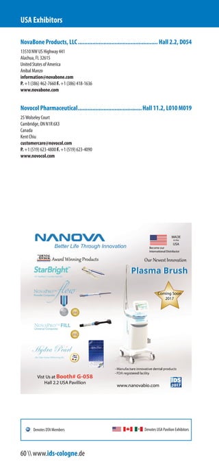 NovaBone Products, LLC.................................................. Hall 2.2, D054
13510 NW US Highway 441
Alachua, FL 32615
United States of America
Anibal Manzo
information@novabone.com
P. +1 (386) 462-7660 F. +1 (386) 418-1636
www.novabone.com
Novocol Pharmaceutical........................................Hall 11.2, L010 M019
25 Wolseley Court
Cambridge, ON N1R 6X3
Canada
Kent Chiu
customercare@novocol.com
P. +1 (519) 623-4800 F. +1 (519) 623-4090
www.novocol.com
USA Exhibitors
Denotes USA Pavilion ExhibitorsDenotes DTA Members
60  www.ids-cologne.de
 