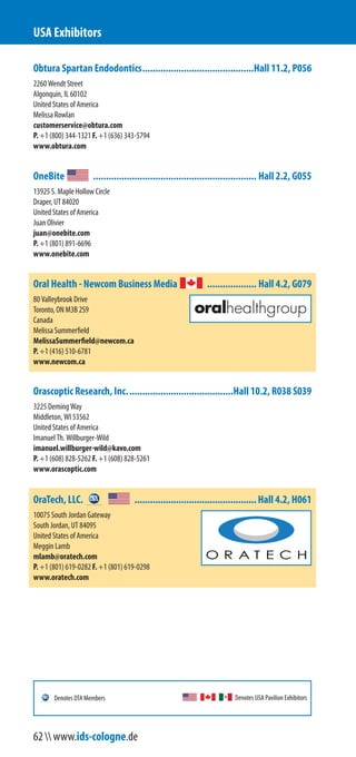Obtura Spartan Endodontics...........................................Hall 11.2, P056
2260 Wendt Street
Algonquin, IL 60102
United States of America
Melissa Rowlan
customerservice@obtura.com
P. +1 (800) 344-1321 F. +1 (636) 343-5794
www.obtura.com
OneBite ............................................................... Hall 2.2, G055
13925 S. Maple Hollow Circle
Draper, UT 84020
United States of America
Juan Olivier
juan@onebite.com
P. +1 (801) 891-6696
www.onebite.com
Oral Health - Newcom Business Media ................... Hall 4.2, G079
80 Valleybrook Drive
Toronto, ON M3B 2S9
Canada
Melissa Summerfield
MelissaSummerfield@newcom.ca
P. +1 (416) 510-6781
www.newcom.ca
Orascoptic Research, Inc.........................................Hall 10.2, R038 S039
3225 Deming Way
Middleton, WI 53562
United States of America
Imanuel Th. Willburger-Wild
imanuel.willburger-wild@kavo.com
P. +1 (608) 828-5262 F. +1 (608) 828-5261
www.orascoptic.com
OraTech, LLC. ...............................................Hall 4.2, H061
10075 South Jordan Gateway
South Jordan, UT 84095
United States of America
Meggin Lamb
mlamb@oratech.com
P. +1 (801) 619-0282 F. +1 (801) 619-0298
www.oratech.com
USA Exhibitors
Denotes USA Pavilion ExhibitorsDenotes DTA Members
62  www.ids-cologne.de
 
