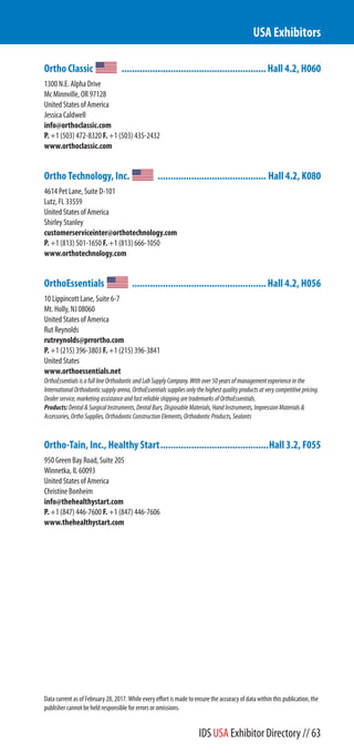 Ortho Classic ........................................................Hall 4.2, H060
1300 N.E. Alpha Drive
Mc Minnville, OR 97128
United States of America
Jessica Caldwell
info@orthoclassic.com
P. +1 (503) 472-8320 F. +1 (503) 435-2432
www.orthoclassic.com
Ortho Technology, Inc. .......................................... Hall 4.2, K080
4614 Pet Lane, Suite D-101
Lutz, FL 33559
United States of America
Shirley Stanley
customerserviceinter@orthotechnology.com
P. +1 (813) 501-1650 F. +1 (813) 666-1050
www.orthotechnology.com
OrthoEssentials ....................................................Hall 4.2, H056
10 Lippincott Lane, Suite 6-7
Mt. Holly, NJ 08060
United States of America
Rut Reynolds
rutreynolds@prrortho.com
P. +1 (215) 396-3803 F. +1 (215) 396-3841
United States
www.orthoessentials.net
OrthoEssentialsisafulllineOrthodonticandLabSupplyCompany.Withover50yearsofmanagementexperienceinthe
InternationalOrthodonticsupplyarena,OrthoEssentialssuppliesonlythehighestqualityproductsatverycompetitivepricing.
Dealerservice,marketingassistanceandfastreliableshippingaretrademarksofOrthoEssentials.
Products:Dental&SurgicalInstruments,DentalBurs,DisposableMaterials,HandInstruments,ImpressionMaterials&
Accessories,OrthoSupplies,OrthodonticConstructionElements,OrthodonticProducts,Sealants
Ortho-Tain, Inc., Healthy Start..........................................Hall 3.2, F055
950 Green Bay Road, Suite 205
Winnetka, IL 60093
United States of America
Christine Bonheim
info@thehealthystart.com
P. +1 (847) 446-7600 F. +1 (847) 446-7606
www.thehealthystart.com
USA Exhibitors
Data current as of February 28, 2017. While every effort is made to ensure the accuracy of data within this publication, the
publisher cannot be held responsible for errors or omissions.
IDS USA Exhibitor Directory // 63
 