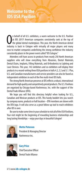 ii  www.ids-cologne.de
Welcome to the
IDS USA Pavilion
O
n behalf of all U.S. exhibitors, a warm welcome to the U.S. Pavilion
at IDS 2017! American companies consistently rank at the top of
the global dental marketplace. This year, the North American dental
industry is back in Cologne with virtually all major players and many
new-to-market companies underlining the strong confidence the industry
consistently places in the power event called“IDS Cologne.”
Attendees will have access to products from nearly 250 North American
suppliers who will show everything from Abrasives, Dental Materials,
Dental Chairs, Implants, Filling Materials, and Orthodontics to Lighting and
Laser Devices. This year, 142 exhibitors and co-exhibitors will display their
productsinarecord-settingthreeUSApavilionsinhalls4.2,2.2and5.1.Plus,
U.S. and Canadian manufacturers and service providers can also be found as
independent exhibitors in each of the five multi-level IDS halls.
ThestrongNorthAmericanpresenceatIDSreflectsarobust,international
demandforhighqualityandcompetitivelypricedproducts.TheU.S.Pavilions
are organized by Chicago-based Koelnmesse, Inc. with the support of the
DentalTrade Alliance (DTA).
We hope you will find this directory helpful when looking for U.S.,
Canadian and Mexican products at IDS. This handy booklet lets you search
bycompanyname,productsorhalllocation–DTAmembersareshownwith
the DTA logo. It will also serve as a great follow-up tool to reach exhibitors
after IDS is over.
BesuretomakesometimeinyourscheduletovisitalloftheUSAPavilions.
Your visit might be the beginning of rewarding business relationships and
long lasting friendships – enjoy your days in beautiful Cologne!
Mette Petersen
President & Managing Director
Koelnmesse Inc.
Gary Price
Chief Executive Officer
DentalTrade Alliance
 