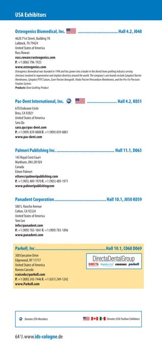 Osteogenics Biomedical, Inc. ..................................Hall 4.2, J048
4620 71st Street, Building 78
Lubbock, TX 79424
United States of America
Russ Rowan
russ.rowan@osteogenics.com
P. +1 (806) 796-1923
www.osteogenics.com
OsteogenicsBiomedicalwasfoundedin1996andhasgrownintoaleaderinthedentalbonegraftingindustryserving
cliniciansinvolvedinregenerativeandimplantdentistryaroundtheworld.Thecompany’scorebrandsincludeCytoplastBarrier
Membranes,CytoplastPTFESuture,ZcorePorcineXenograft,VitalaPorcinePericardiumMembranes,andthePro-FixPrecision
FixationSystem.
Products:BoneGraftingProduct
Pac-Dent International, Inc. ......................... Hall 4.2, K051
670 Endeavor Circle
Brea, CA 92821
United States of America
Sara Qu
sara.qu@pac-dent.com
P. +1 (909) 839-0888 F. +1 (909) 839-0881
www.pac-dent.com
Palmeri Publishing Inc. ................................................. Hall 11.1, D063
145 Royal Crest Court
Markham, ON L3R 9Z4
Canada
Ettore Palmeri
ettore@palmeripublishing.com
P. +1 (905) 489-1970 F. +1 (905) 489-1971
www.palmeripublishingcom
Panadent Corporation............................................Hall 10.1, J050 K059
580 S. Rancho Avenue
Colton, CA 92324
United States of America
Tom Lee
info@panadent.com
P. +1 (909) 783-1841 F. +1 (909) 783-1896
www.panadent.com
Parkell, Inc............................................................Hall 10.1, C068 D069
300 Executive Drive
Edgewood, NY 11717
United States of America
Romeo Caicedo
rcaicedo@parkell.com
P. +1 (800) 243-7446 F. +1 (631) 249-1242
www.Parkell.com
USA Exhibitors
Denotes USA Pavilion ExhibitorsDenotes DTA Members
64  www.ids-cologne.de
 