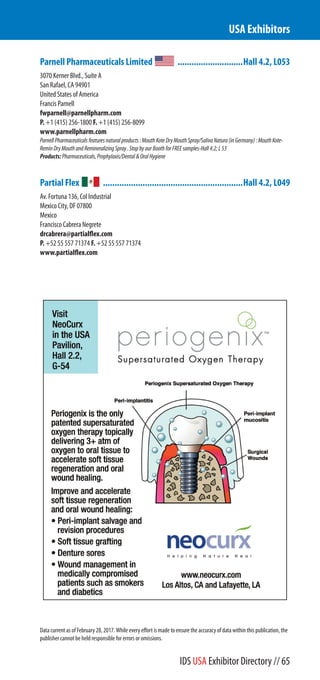 Parnell Pharmaceuticals Limited ............................Hall 4.2, L053
3070 Kerner Blvd., Suite A
San Rafael, CA 94901
United States of America
Francis Parnell
fwparnell@parnellpharm.com
P. +1 (415) 256-1800 F. +1 (415) 256-8099
www.parnellpharm.com
ParnellPharmaceuticalsfeaturesnaturalproducts:MouthKoteDryMouthSpray/SalivaNatura(inGermany):MouthKote-
ReminDryMouthandRemineralizingSpray.StopbyourBoothforFREEsamples-Hall4.2;L53
Products:Pharmaceuticals,Prophylaxis/Dental&OralHygiene
Partial Flex ............................................................Hall 4.2, L049
Av. Fortuna 136, Col Industrial
Mexico City, DF 07800
Mexico
Francisco Cabrera Negrete
drcabrera@partialflex.com
P. +52 55 557 71374 F. +52 55 557 71374
www.partialflex.com
USA Exhibitors
Data current as of February 28, 2017. While every effort is made to ensure the accuracy of data within this publication, the
publisher cannot be held responsible for errors or omissions.
IDS USA Exhibitor Directory // 65
 