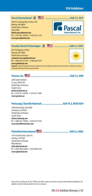 Pascal International .....................................Hall 4.2, J057
2929 N.E. Northup Way, P.O. Box 1478
Bellevue, WA 98009
United States of America
Teresa Klein
tklein@pascaldental.com
P. +1 (425) 827-4694 F. +1 (425) 827-2120
www.pascaldental.com
Paradise Dental Technologies ....................... Hall 4.2, G054
8275 US Highway 10 West
Missoula, MT 59808
United States of America
customer.care@pdtdental.com
P. +1 (406) 626-4153 F. +1 (406) 626-4550
www.pdtdental.com
Products:Dental&SurgicalInstruments,DiagnosticDevices,EndodonticProducts,HandInstruments,OrthodonticProducts,
Sterilization/DisinfectantDevicesandAuxiliaries
Pemaco, Inc. ..........................................................Hall 4.2, J058
2030 South 3rd Street
St. Louis, MO 63104
United States of America
Angela Creasy
pemaco@pemaco.us
P. +1 (314) 231-3399 F. +1 (314) 231-4484
www.pemaco.us
Perioscopy | Danville Materials ...............................Hall 10.2, R038 S039
3420 Fostoria Way, Suite A200
San Ramon, CA 94583
United States of America
Craig R. Bruns
cbruns@daneng.com
P. +1 (800) 827-7940 F. +1 (925) 973-0764
www.danvillematerials.com
PhotoMed International ....................................... Hall 4.2, K065
14141 Covello Street, Suite #7C
Van Nuys, CA 91405
United States of America
Mike McKenna
info@photomed.net
P. +1 (818) 908-5369 F. +1 (818) 908-5370
www.photomed.net
USA Exhibitors
Data current as of February 28, 2017. While every effort is made to ensure the accuracy of data within this publication, the
publisher cannot be held responsible for errors or omissions.
IDS USA Exhibitor Directory // 67
 