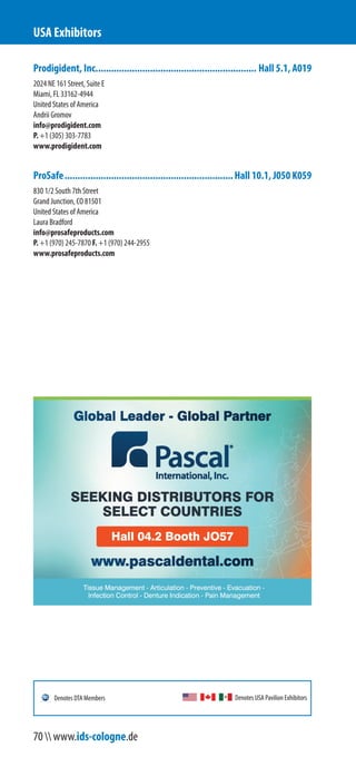 Prodigident, Inc.............................................................. Hall 5.1, A019
2024 NE 161 Street, Suite E
Miami, FL 33162-4944
United States of America
Andrii Gromov
info@prodigident.com
P. +1 (305) 303-7783
www.prodigident.com
ProSafe.................................................................Hall 10.1, J050 K059
830 1/2 South 7th Street
Grand Junction, CO 81501
United States of America
Laura Bradford
info@prosafeproducts.com
P. +1 (970) 245-7870 F. +1 (970) 244-2955
www.prosafeproducts.com
USA Exhibitors
Denotes USA Pavilion ExhibitorsDenotes DTA Members
70  www.ids-cologne.de
 
