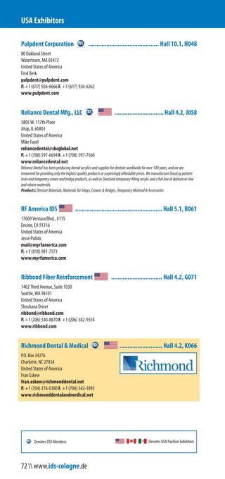 Pulpdent Corporation ........................................... Hall 10.1, H048
80 Oakland Street
Watertown, MA 02472
United States of America
Fred Berk
pulpdent@pulpdent.com
P. +1 (617) 926-6666 F. +1 (617) 926-6262
www.pulpdent.com
Reliance Dental Mfg., LLC ..............................Hall 4.2, J058
5805 W. 117th Place
Alsip, IL 60803
United States of America
Mike Faxel
reliancedental@sbcglobal.net
P. +1 (708) 597-6694 F. +1 (708) 597-7560
www.reliancedental.net
RelianceDentalhasbeenproducingdentalacrylicsandsuppliesfordentistsworldwideforover100years,andweare
renownedforprovidingonlythehighestqualityproductsatsurprisinglyaffordableprices.WemanufactureDuraLaypattern
resinandtemporarycrownandbridgeproducts,aswellasDuraSealtemporaryfillingacrylicandafulllineofdenturere-line
andrebasematerials.
Products:DentureMaterials,MaterialsforInlays,Crowns&Bridges,TemporaryMaterial&Accessories
RF America IDS ..................................................... Hall 5.1, B061
17609 Ventura Blvd., #115
Encino, CA 91316
United States of America
Jesse Pulido
mail@myrfamerica.com
P. +1 (818) 981-7573
www.myrfamerica.com
Ribbond Fiber Reinforcement ............................... Hall 4.2, G071
1402 Third Avenue, Suite 1030
Seattle, WA 98101
United States of America
Shoshana Driver
ribbond@ribbond.com
P. +1 (206) 340-8870 F. +1 (206) 382-9354
www.ribbond.com
Richmond Dental & Medical .......................... Hall 4.2, K066
P.O. Box 34276
Charlotte, NC 27834
United States of America
Fran Eskew
fran.eskew@richmonddental.net
P. +1 (704) 376-0380 F. +1 (704) 342-1892
www.richmonddentalandmedical.net
USA Exhibitors
Denotes USA Pavilion ExhibitorsDenotes DTA Members
72  www.ids-cologne.de
 
