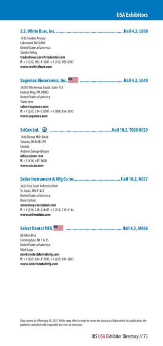 S.S. White Burs, Inc..........................................................Hall 4.2, L098
1145 Towbin Avenue
Lakewood, NJ 08701
United States of America
Sandra Pelkey
tradeshows@sswhitedental.com
P. +1 (732) 905-1100 F. +1 (732) 905-0987
www.sswhiteburs.com
Sagemax Bioceramics, Inc. .....................................Hall 4.2, L040
34210 9th Avenue South, Suite 118
Federal Way, WA 98003
United States of America
Travis Leer
sales@sagemax.com
P. +1 (253) 214-0389 F. +1 (888) 856-2615
www.sagemax.com
SciCan Ltd. ....................................................Hall 10.2, T020 U029
1440 Donna Mills Road
Toronto, ON M3B 3P9
Canada
Andrew Zwingenberger
info@scican.com
P. +1 (416) 445-1600
www.scican.com
Seiler Instrument & Mfg Co Inc....................................... Hall 10.2, N057
3433 Tree Court Industrial Blvd.
St. Louis, MO 63122
United States of America
Dane Carlson
amoroney@seilerinst.com
P. +1 (314) 218-6344 F. +1 (314) 218-6144
www.seilermicro.com
Select Dental MFG ................................................Hall 4.2, M066
88 Allen Blvd
Farmingdale, NY 11735
United States of America
Mark Lugo
mark@selectdentalmfg.com
P. +1 (631) 694-3199 F. +1 (631) 694-5063
www.selectdentalmfg.com
USA Exhibitors
Data current as of February 28, 2017. While every effort is made to ensure the accuracy of data within this publication, the
publisher cannot be held responsible for errors or omissions.
IDS USA Exhibitor Directory // 73
 