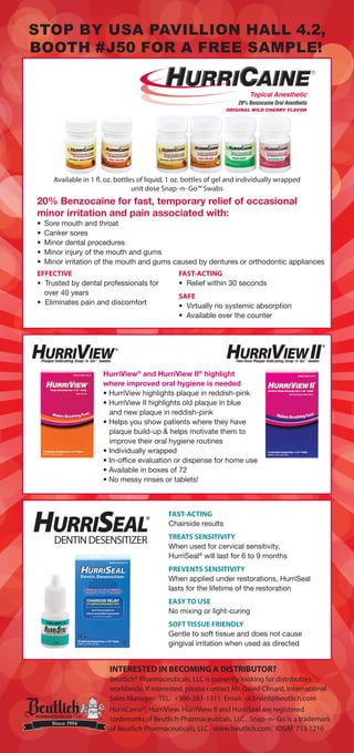 20% Benzocaine for fast, temporary relief of occasional
minor irritation and pain associated with:
EFFECTIVE
INTERESTED IN BECOMING A DISTRIBUTOR?
Beutlich® Pharmaceuticals, LLC is currently looking for distributors
worldwide. If interested, please contact Mr. David Clinard, International
Sales Manager: TEL: +386-283-1311 Email: dclinard@beutlich.com
HurriCaine®, HurriView, HurriView II and HurriSeal are registered
trademarks of Beutlich Pharmaceuticals, LLC. Snap -n- Go is a trademark
of Beutlich Pharmaceuticals, LLC. www.beutlich.com. IDSAF 713 1216
STOP BY USA PAVILLION HALL 4.2,
BOOTH # 50 FOR A FREE SAMPLE!
Available in 1 fl. oz. bottles of liquid, 1 oz. bottles of gel and individually wrapped
unit dose Snap -n- Go™ Swabs
FAST-ACTING
SAFE
HurriView®
and HurriView II®
highlight
where improved oral hygiene is needed
FAST-ACTING
TREATS SENSITIVITY
®
PREVENTS SENSITIVITY
EASY TO USE
SOFT TISSUE FRIENDLY
 