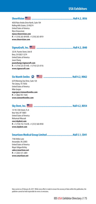 SheerVision ...........................................................Hall 4.2, J056
4030 Palos Verdes Drive North, Suite 104
Rolling Hills Estates, CA 90274
United States of America
Myra Straussman
myra@sheervision.com
P. +1 (310) 265-8918 F. +1 (310) 265-8919
www.sheervision.com
SigmaGraft, Inc. ....................................................Hall 4.2, J040
325 N. Puente Street, Unit B
Brea, CA 92821-5274
United States of America
Jason Chang
jasonchang@sigmacraft.com
P. +1 (714) 525-0114 F. +1 (714) 525-0116
www.sigmacraft.com
Six Month Smiles .........................................Hall 4.2, N062
6270 Morning Star Drive, Suite 120
The Colony, TX 75056
United States of America
Mike Gergen
mgergen@sixmonthsmiles.com
P. +1 (866) 957-7645
www.sixmonthsmiles.com
Sky Dent, Inc. ....................................................... Hall 4.2, K054
131 W. 35th Street, FL.8
New York, NY 10001
United States of America
Mohamad Alkassab
ceo@skydent.com
P. +1 (718) 732-7332 F. +1 (212) 560-0930
www.skydent.com
Smartizon Medical Group Limited.....................................Hall 5.1, C041
7106 Vellex Lane
Annandale, VA 22003
United States of America
Mayia Yaligao Kirtley
sales@smartizon.net
P. +1 (202) 531-2881
www.smartizon.net
USA Exhibitors
Data current as of February 28, 2017. While every effort is made to ensure the accuracy of data within this publication, the
publisher cannot be held responsible for errors or omissions.
IDS USA Exhibitor Directory // 75
 