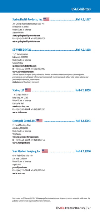Spring Health Products, Inc. ...................................Hall 4.2, L067
705 General Washington Avenue, Suite 701
Norristown, PA 19403
United States of America
Alexander Lieb
alex@springhealthproducts.com
P. +1 (610) 630-9171 F. +1 (610) 630-9730
www.springhealthproducts.com
SS WHITE DENTAL.............................................................Hall 4.2, L098
1145 Towbin Avenue
Lakewood, NJ 08701
United States of America
Sandra Pelkey
spelkey@sswhitedental.com
P. +1 (848) 222-6919 F. +1 (732) 905-0987
www.sswhitedental.com
SSWhite®providesthehighestqualitycarbideburs,diamondinstrumentsandendodonticproducts,enablingdental
professionalstoworkwithgreaterefficiencyandmoreminimallyinvasiveprecision,toachievebetterpatientoutcomesand
growtheirpracticethroughpatientreferrals.
Products:DentalBurs,RotaryInstruments
Staino, LLC ...........................................................Hall 4.2, H058
11617 State Route 97
Long Eddy, NY 12760
United States of America
Patricia W. Hall
service@staino.com
P. +1 (845) 887-4840 F. +1 (845) 887-5281
www.staino.com
Sterngold Dental, LLC ........................................... Hall 4.2, K043
23 Frank Mossberg Drive
Attleboro, MA 02703
United States of America
Vicki Savino
victoria.savino@sterngold.com
P. +1 (508) 226-5660 F. +1 (508) 226-5473
www.sterngold.com
Suni Medical Imaging, Inc. .................................... Hall 4.2, K060
6840 Via Del Oro, Suite 160
San Jose, CA 95119
United States of America
Arya Azimi
pascal@suni.com
P. +1 (408) 337-0566 F. +1 (408) 227-9949
www.suni.com
USA Exhibitors
Data current as of February 28, 2017. While every effort is made to ensure the accuracy of data within this publication, the
publisher cannot be held responsible for errors or omissions.
IDS USA Exhibitor Directory // 77
 