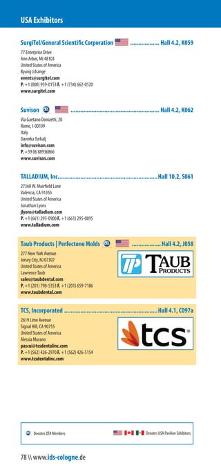 SurgiTel/General Scientific Corporation .................. Hall 4.2, K059
77 Enterprise Drive
Ann Arbor, MI 48103
United States of America
Byung Jchange
events@surgitel.com
P. +1 (800) 959-0153 F. +1 (734) 662-0520
www.surgitel.com
Suvison ....................................................... Hall 4.2, K062
Via Gaetano Donizetti, 20
Rome, I-00199
Italy
Davorka Turkalj
info@suvison.com
P. +39 06 88936866
www.suvison.com
TALLADIUM, Inc..............................................................Hall 10.2, S061
27360 W. Muirfield Lane
Valencia, CA 91355
United States of America
Jonathan Lyons
jlyons@talladium.com
P. +1 (661) 295-0900 F. +1 (661) 295-0895
www.talladium.com
Taub Products | Perfectone Molds ..................Hall 4.2, J058
277 New York Avenue
Jersey City, NJ 07307
United States of America
Lawrence Taub
sales@taubdental.com
P. +1 (201) 798-5353 F. +1 (201) 659-7186
www.taubdental.com
TCS, Incorporated ..........................................................Hall 4.1, C097a
2619 Lime Avenue
Signal Hill, CA 90755
United States of America
Alessia Murano
pascui@tcsdentalinc.com
P. +1 (562) 426-2970 F. +1 (562) 426-5154
www.tcsdentalinc.com
USA Exhibitors
Denotes USA Pavilion ExhibitorsDenotes DTA Members
78  www.ids-cologne.de
 