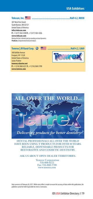 Tekscan, Inc. ........................................................Hall 4.2, M050
307 West First Street
South Boston, MA 02127
United States of America
info@tekscan.com
P. +1 (617) 464-4500 F. +1 (617) 464-4266
www.tekscan.com
Raisingthebarindentalcarebyrevealingocclusaldynamics
Products:ComputerizedOcclusalAnalysis
Temrex | JR Rand Corp. ..................................Hall 4.2, L069
300 Buffalo Avenue
Freeport, NY 11520
United States of America
Jackie Prather
temrex@charter.net
P. +1 (516) 868-6221 F. +1 (516) 868-5700
www.temrex.com
USA Exhibitors
Data current as of February 28, 2017. While every effort is made to ensure the accuracy of data within this publication, the
publisher cannot be held responsible for errors or omissions.
IDS USA Exhibitor Directory // 79
 
