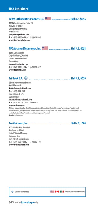 Tenco Orthodontics Products, LLC ..........................Hall 4.2, M056
1101 Wheaton Avenue, Suite 200
Millville, NJ 08332
United States of America
Jeff Fasnacht
jeff@tencoproducts.com
P. +1 (812) 390-7669 F. +1 (856) 413-3020
www.tencoproducts.com
TPC Advanced Technology, Inc. .............................. Hall 4.2, G058
851 S. Lawson Street
City of Industry, CA 91748
United States of America
Danny Wang
dwang@tpcdental.com
P. +1 (626) 810-4337 F. +1 (626) 810-4245
www.tpcdental.com
Tri Hawk S.A. .......................................................... Hall 4.2, G050
28 Rue Marguerite de Brabant
Gustel Fischer
international@trihawk.com
P. +352 20 992328 F. +352 20 992329
Luxembourg, L-1254
Keith Macdonald
kmacdonald@trihawk.com
P. +1 (613) 543-4500
www.trihawk.com
TriHawkisaworldleadingdentalburmanufacturer.Weworktogethertohelpexpandourcustomers’practicesand
businesses.OnceyoutryaTriHawkburyouwillnotwanttouseanyothers.OurTalon12burisinaclassofitsown;itcuts
vertically,horizontally,allmetals,porcelain,amalgamandenamel.
Products:DentalBurs
TruAbutment, Inc.............................................................Hall 4.2, L009
300 S Harbor Blvd, Suite 520
Anaheim, CA 92805
United States of America
Katherine Kim
info@truabutment.com
P. +1 (714) 956-1488 F. +1 (714) 956-1491
www.truabutment.com
USA Exhibitors
Denotes USA Pavilion ExhibitorsDenotes DTA Members
80  www.ids-cologne.de
 