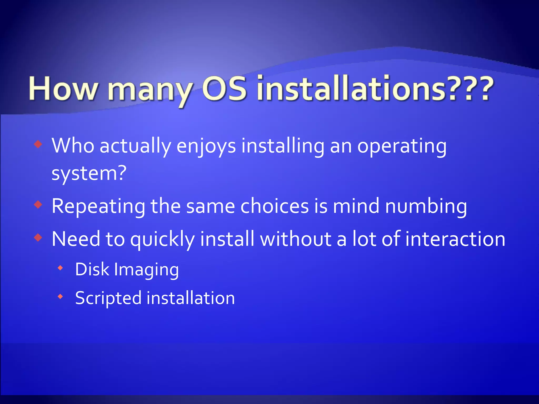 Who actually enjoys installing an operating system? Repeating the same choices is mind numbing Need to quickly install without a lot of interaction Disk Imaging Scripted installation 