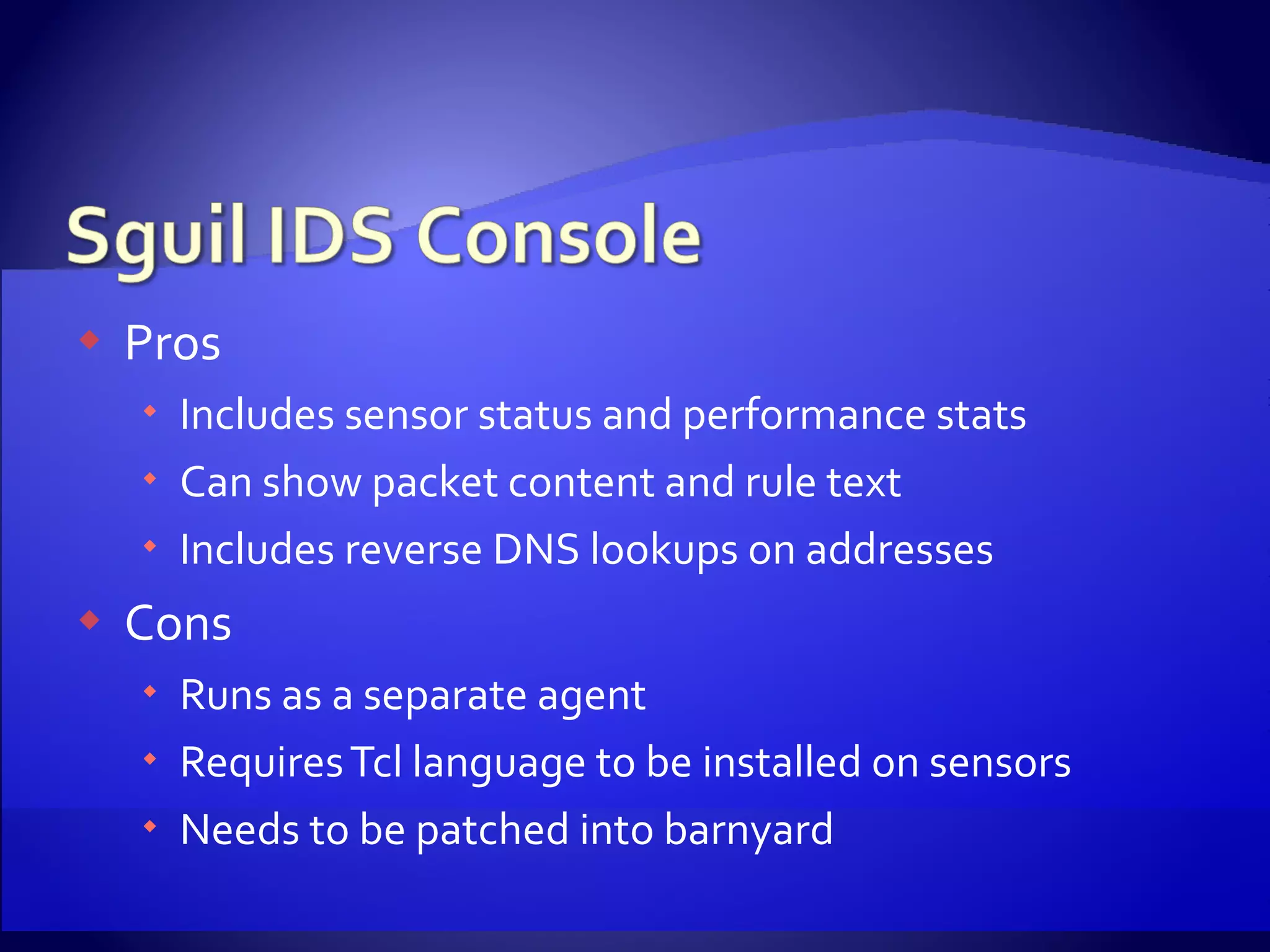 Pros Includes sensor status and performance stats Can show packet content and rule text Includes reverse DNS lookups on addresses Cons Runs as a separate agent Requires Tcl language to be installed on sensors Needs to be patched into barnyard 