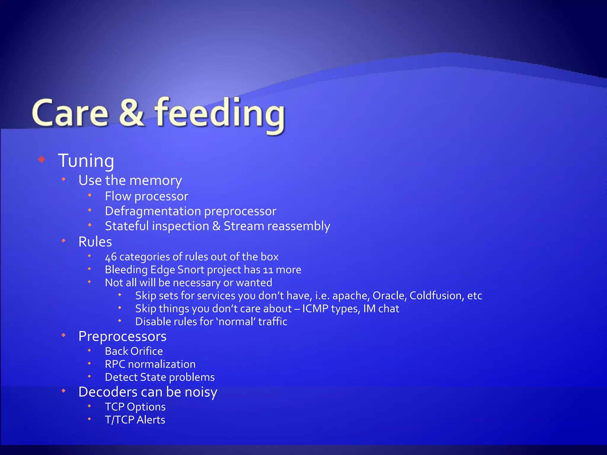 Tuning Use the memory Flow processor Defragmentation preprocessor Stateful inspection & Stream reassembly Rules 46 categories of rules out of the box Bleeding Edge Snort project has 11 more Not all will be necessary or wanted Skip sets for services you don’t have, i.e. apache, Oracle, Coldfusion, etc Skip things you don’t care about – ICMP types, IM chat Disable rules for ‘normal’ traffic Preprocessors Back Orifice RPC normalization Detect State problems Decoders can be noisy TCP Options T/TCP Alerts 