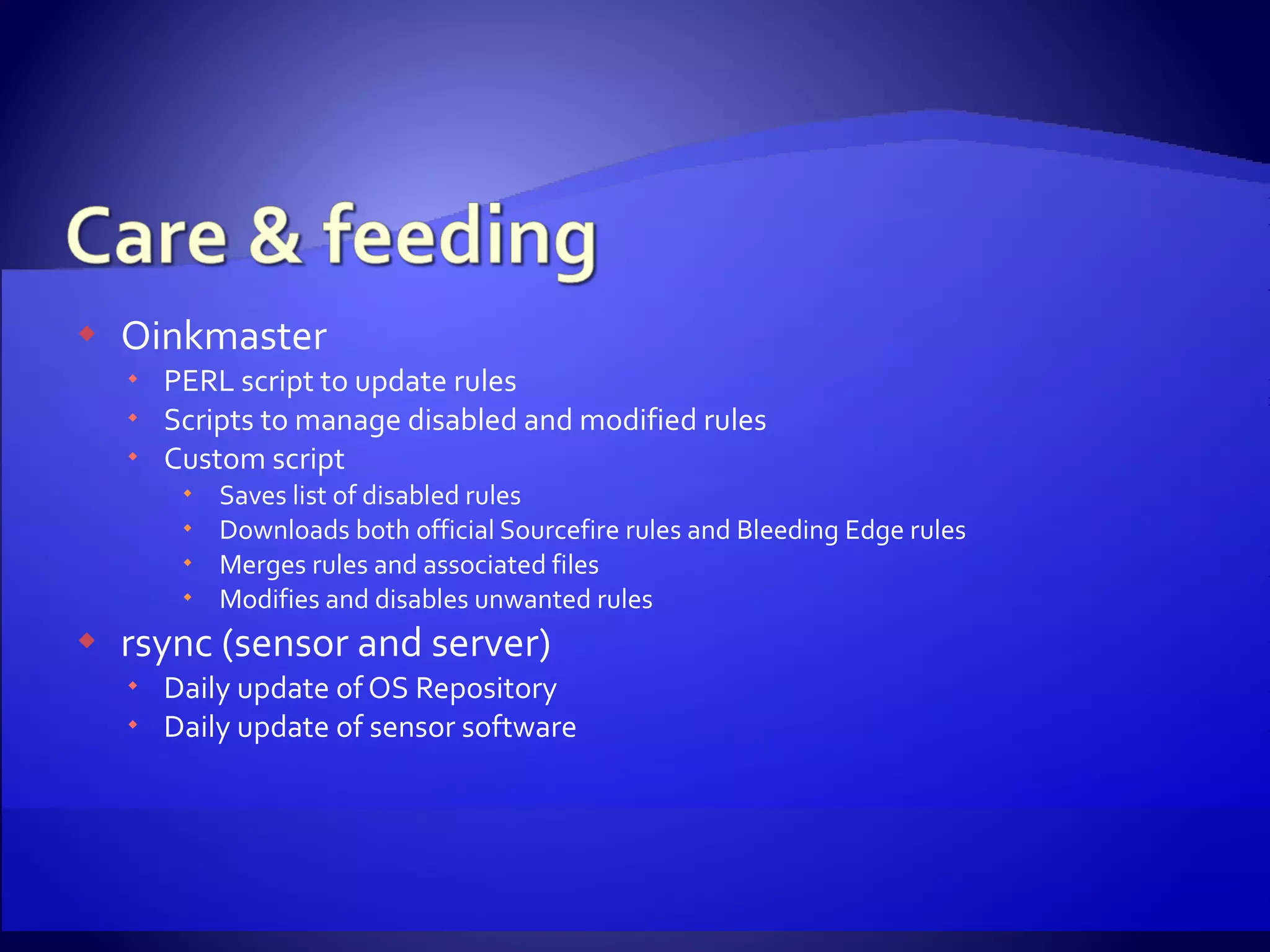 Oinkmaster PERL script to update rules Scripts to manage disabled and modified rules Custom script Saves list of disabled rules Downloads both official Sourcefire rules and Bleeding Edge rules Merges rules and associated files Modifies and disables unwanted rules rsync (sensor and server) Daily update of OS Repository Daily update of sensor software 