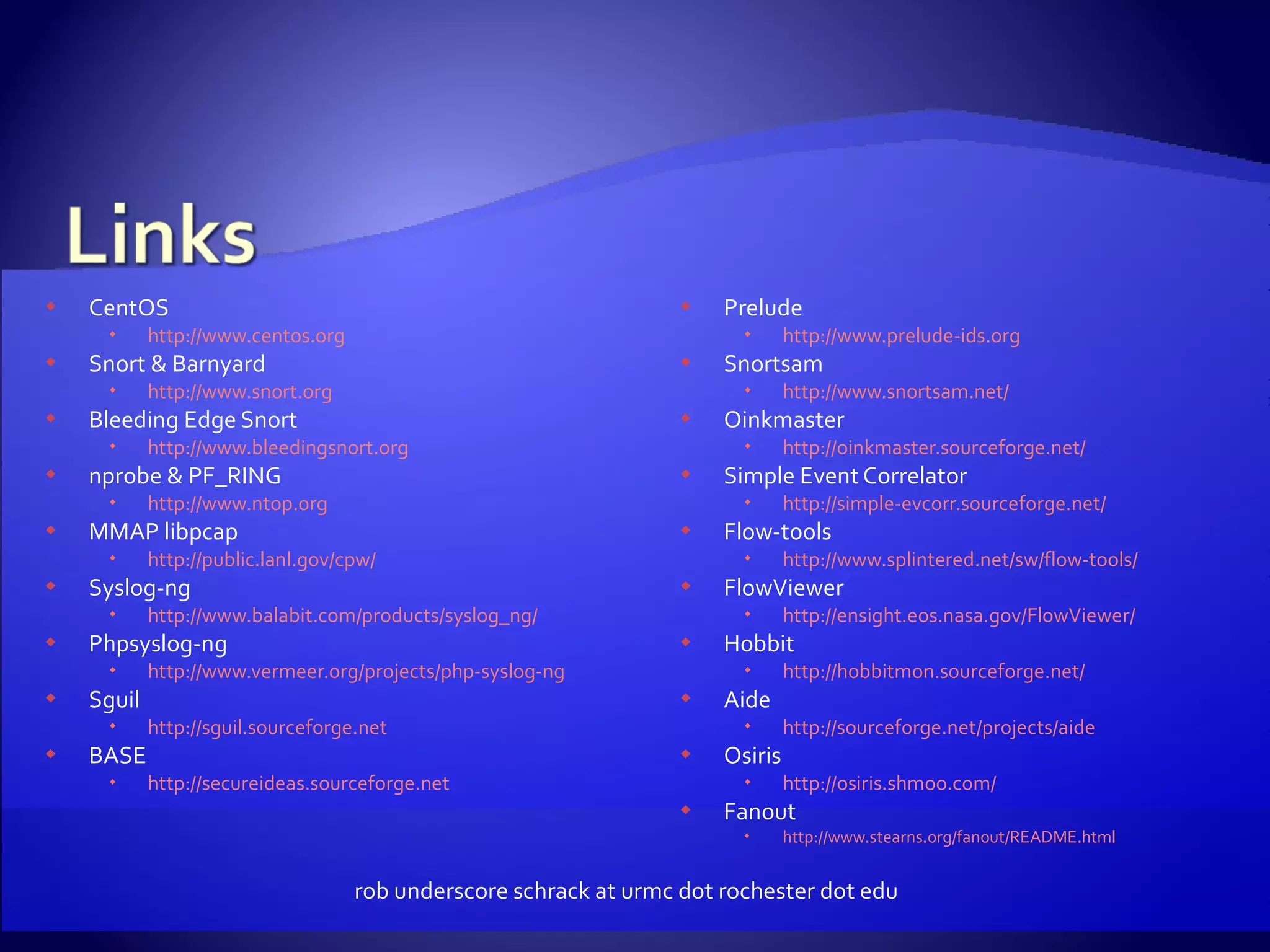 CentOS http://www.centos.org Snort & Barnyard http://www.snort.org Bleeding Edge Snort http://www.bleedingsnort.org nprobe & PF_RING http://www.ntop.org MMAP libpcap http://public.lanl.gov/cpw/ Syslog-ng http://www.balabit.com/products/syslog_ng/ Phpsyslog-ng http://www.vermeer.org/projects/php-syslog-ng Sguil http://sguil.sourceforge.net BASE http://secureideas.sourceforge.net Prelude http://www.prelude-ids.org Snortsam http://www.snortsam.net/ Oinkmaster http://oinkmaster.sourceforge.net/ Simple Event Correlator http://simple-evcorr.sourceforge.net/ Flow-tools http://www.splintered.net/sw/flow-tools/ FlowViewer http://ensight.eos.nasa.gov/FlowViewer/ Hobbit http://hobbitmon.sourceforge.net/ Aide http://sourceforge.net/projects/aide Osiris http://osiris.shmoo.com/ Fanout http://www.stearns.org/fanout/README.html rob underscore schrack at urmc dot rochester dot edu 