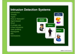 `


Intrusion Detection Systems
Introduction
                                            Eve
Threats                                  (Intruder)
Types
Host or Network?   Intrusion
Agent-based        Detection

Snort
A simple rule                  Defence
A few intrusions
User profiling
                                         Defence
Honeypots
IPS
Conclusions




                                                                               Author: Bill Buchanan
                                                  Author: Prof Bill Buchanan
 