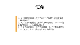使命

1. 给互联网圈普遍比较“宅”的同行们提供个能固定交流
，碰面的平台
2. 尤其在知识更新迭代很快的互联网领域，提供一个前
沿技术交流，分享及创新的场所
3. 传播开源的理念，推广开源项目，为 IT 开发者提供
了一个发现、使用、并交流开源技术的平台
 