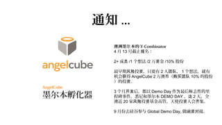 通知 ...
               澳洲墨尔 本的 Y-Combinator
               4 月 13 号截止报名：

               2+ 成员 /1 个想法 /2 万资金 /10% 股份

               最早期风险投资，只要有 2 人团队， 1 个想法，就有
               机会获得 AngelCube 2 万澳币（购买团队 10% 的股份
               ）的投资。
AngelCube
               3 个月开发后，都以 Demo Day 作为最后标志性的里
墨尔本孵化器         程碑事件。悉尼和墨尔本 DEMO DAY ，这 2 天，全
               澳近 20 家风险投资基金高管，天使投资人会齐集。

               9 月份去硅谷参与 Global Demo Day, 做融资对接。
 