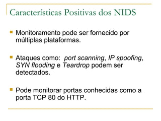 Características Positivas dos NIDS
   Monitoramento pode ser fornecido por
    múltiplas plataformas.

   Ataques como: port scanning, IP spoofing,
    SYN flooding e Teardrop podem ser
    detectados.

   Pode monitorar portas conhecidas como a
    porta TCP 80 do HTTP.
 