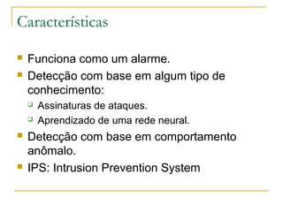 Características

   Funciona como um alarme.
   Detecção com base em algum tipo de
    conhecimento:
       Assinaturas de ataques.
       Aprendizado de uma rede neural.
   Detecção com base em comportamento
    anômalo.
   IPS: Intrusion Prevention System
 