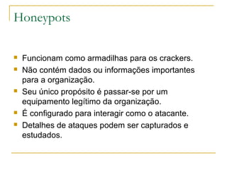 Honeypots

   Funcionam como armadilhas para os crackers.
   Não contém dados ou informações importantes
    para a organização.
   Seu único propósito é passar-se por um
    equipamento legítimo da organização.
   É configurado para interagir como o atacante.
   Detalhes de ataques podem ser capturados e
    estudados.
 