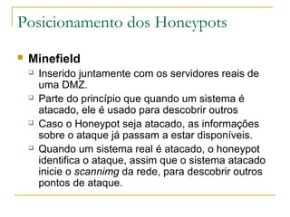 Posicionamento dos Honeypots
   Minefield
       Inserido juntamente com os servidores reais de
        uma DMZ.
       Parte do princípio que quando um sistema é
        atacado, ele é usado para descobrir outros
       Caso o Honeypot seja atacado, as informações
        sobre o ataque já passam a estar disponíveis.
       Quando um sistema real é atacado, o honeypot
        identifica o ataque, assim que o sistema atacado
        inicie o scannimg da rede, para descobrir outros
        pontos de ataque.
 