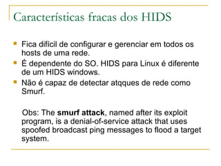 Características fracas dos HIDS
   Fica difícil de configurar e gerenciar em todos os
    hosts de uma rede.
   É dependente do SO. HIDS para Linux é diferente
    de um HIDS windows.
   Não é capaz de detectar atqques de rede como
    Smurf.

    Obs: The smurf attack, named after its exploit
    program, is a denial-of-service attack that uses
    spoofed broadcast ping messages to flood a target
    system.
 
