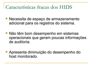 Características fracas dos HIDS
   Necessita de espaço de armazenamento
    adicional para os registros do sistema.

   Não têm bom desempenho em sistemas
    operacionais que geram poucas informações
    de auditoria.

   Apresenta diminuição do desempenho do
    host monitorado.
 