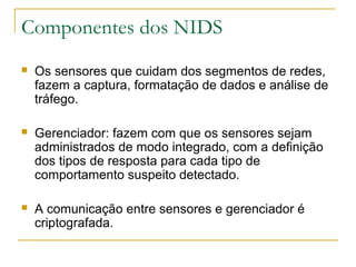 Componentes dos NIDS
   Os sensores que cuidam dos segmentos de redes,
    fazem a captura, formatação de dados e análise de
    tráfego.

   Gerenciador: fazem com que os sensores sejam
    administrados de modo integrado, com a definição
    dos tipos de resposta para cada tipo de
    comportamento suspeito detectado.

   A comunicação entre sensores e gerenciador é
    criptografada.
 