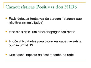 Características Positivas dos NIDS
   Pode detectar tentativas de ataques (ataques que
    não tiveram resultados).

   Fica mais difícil um cracker apagar seu rastro.

   Impõe dificuldades para o cracker saber se existe
    ou não um NIDS.

   Não causa impacto no desempenho da rede.
 