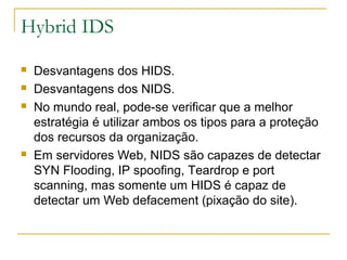 Hybrid IDS
   Desvantagens dos HIDS.
   Desvantagens dos NIDS.
   No mundo real, pode-se verificar que a melhor
    estratégia é utilizar ambos os tipos para a proteção
    dos recursos da organização.
   Em servidores Web, NIDS são capazes de detectar
    SYN Flooding, IP spoofing, Teardrop e port
    scanning, mas somente um HIDS é capaz de
    detectar um Web defacement (pixação do site).
 