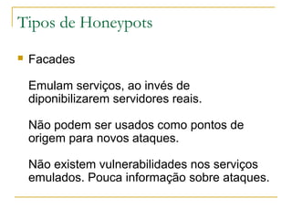 Tipos de Honeypots
   Facades

    Emulam serviços, ao invés de
    diponibilizarem servidores reais.

    Não podem ser usados como pontos de
    origem para novos ataques.

    Não existem vulnerabilidades nos serviços
    emulados. Pouca informação sobre ataques.
 