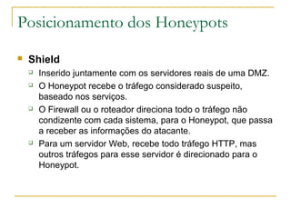 Posicionamento dos Honeypots
   Shield
       Inserido juntamente com os servidores reais de uma DMZ.
       O Honeypot recebe o tráfego considerado suspeito,
        baseado nos serviços.
       O Firewall ou o roteador direciona todo o tráfego não
        condizente com cada sistema, para o Honeypot, que passa
        a receber as informações do atacante.
       Para um servidor Web, recebe todo tráfego HTTP, mas
        outros tráfegos para esse servidor é direcionado para o
        Honeypot.
 