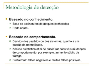 Metodologia de detecção
   Baseado no conhecimento.
       Base de assinaturas de ataques conhecidos
       Rede neural.

   Baseado no comportamento.
       Desvios dos usuários ou dos sistemas, quanto a um
        padrão de normalidade.
       Análise estatística afim de encontrar possíveis mudanças
        de comportamento: por exemplo, aumento súbito de
        tráfego.
       Problemas: falsos negativos e muitos falsos positivos.
 