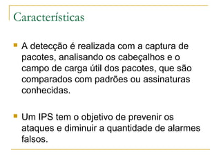 Características

   A detecção é realizada com a captura de
    pacotes, analisando os cabeçalhos e o
    campo de carga útil dos pacotes, que são
    comparados com padrões ou assinaturas
    conhecidas.

   Um IPS tem o objetivo de prevenir os
    ataques e diminuir a quantidade de alarmes
    falsos.
 