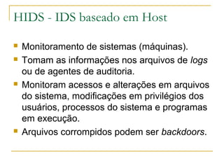 HIDS - IDS baseado em Host

   Monitoramento de sistemas (máquinas).
   Tomam as informações nos arquivos de logs
    ou de agentes de auditoria.
   Monitoram acessos e alterações em arquivos
    do sistema, modificações em privilégios dos
    usuários, processos do sistema e programas
    em execução.
   Arquivos corrompidos podem ser backdoors.
 