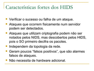 Características fortes dos HIDS
   Verificar o sucesso ou falha de um ataque.
   Ataques que ocorrem fisicamente num servidor
    podem ser detectados.
   Ataques que utilizam criptografia podem não ser
    notados pelos NIDS, mas descobertos pelos HIDS,
    pois o SO primeiro decifra os pacotes.
   Independem da topologia da rede.
   Geram poucos “falsos positivos”, que são alarmes
    falsos de ataques.
   Não necessita de hardware adicional.
 