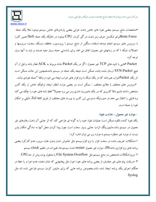 ٜ‫دٞٙذ‬ ٝ‫اسائ‬ ‫سپٙتب‬ ٜ‫داد‬ ٕٗ‫ای‬ ‫ضشوت‬‫ا٘ٛاع‬‫سبیت‬ ‫عشاحی‬ ٚ ٝ‫ضجى‬ ،‫أٙیت‬ ‫خذٔبت‬
www.idsco.ir
▪ّٕٝ‫ح‬ ‫یه‬ ‫ٔخال‬ ‫ٔیطٛد‬ ٓ‫سیست‬ ‫خبظ‬ ‫پبسأتشٞبی‬ ‫ثؼضی‬ ‫خشاثی‬ ‫ثبػج‬ ‫خبظ‬ ‫ٞبی‬ ‫٘فٛر‬ ‫ثؼضی‬ :ٓ‫سیست‬ ‫ٔٙبثغ‬ ‫ٔطخػبت‬
Brute Forceٖ‫وشد‬ ‫ٌیش‬ ‫دس‬ ‫ثبػج‬ ‫سٔض‬ ‫حشف‬ ٗ‫ضىست‬ ‫ثشای‬CPU‫ٔیطٛد‬ّٕٝ‫ح‬ ‫یه‬ ٝ‫حبِیى‬ ‫دس‬DoS‫وبسسا‬ ٗ‫ٕٞی‬
‫ٔیذٞذ‬ ْ‫ا٘زب‬ ٓ‫سیست‬ ‫ٞبی‬ ‫سشٚیس‬ ‫ثب‬.‫سخت‬ ‫دیسه‬ ،ٝ‫حبفظ‬ ،‫پشٚسسٛس‬ ( ٓ‫سیست‬ ‫ٔٙبثغ‬ ‫اص‬ ٗ‫سٍٙی‬ ٜ‫استفبد‬،ٚ ‫سشٚیسٟب‬
‫ثسیبس‬ ‫آٟ٘ب‬ ٝ‫ث‬ ‫ثبیذ‬ ٚ ‫ٞستٙذ‬ ‫ٔفیذ‬ ‫ثسیبس‬ ّٕٝ‫ح‬ ‫ضٙبسبیی‬ ‫ثشای‬ ‫افتذ‬ ‫ٔی‬ ‫اتفبق‬ َٕٛ‫ٔؼ‬ ‫غیش‬ ‫صٔبٟ٘بی‬ ‫دس‬ ٝ‫و‬ ) ٝ‫ضجى‬ ‫اتػبالت‬
‫وشد‬ ٝ‫تٛر‬.
▪ Packet‫ٞبی‬ ‫تبییذ‬ ‫ثب‬ ‫ٞبیی‬TCP‫یه‬ ‫دس‬ ‫اٌش‬ : َٕٛ‫ٔؼ‬ ‫غیش‬Packetٝ‫ث‬ ‫ٔشثٛط‬ ٝ٘‫٘طب‬ACKٖ‫آ‬ ‫اص‬ ُ‫لج‬ ٚ ‫ثبضذ‬ َ‫فؼب‬
‫ٞیچ‬SYN-Packet‫است‬ ٗ‫ٕٔى‬ ‫حبِت‬ ٗ‫ای‬ ٗ‫ثبضذٕٞچٙی‬ ٓ‫سیست‬ ‫دس‬ ّٕٝ‫ح‬ ‫یه‬ ٝ‫٘تیز‬ ‫است‬ ٗ‫ٕٔى‬ ،‫ثبضذ‬ ٜ‫٘طذ‬ َ‫اسسب‬
‫یه‬ ‫احش‬Packet‫ایزبد‬ ‫خشاة‬ ‫ٞبی‬ ‫افضاس‬ ْ‫٘ش‬ ‫ثب‬ ٝ‫ضجى‬ ‫یه‬ ‫دس‬ ٝ‫و‬ ‫ثبضذ‬ ٓٞ ‫خشاة‬‫ٚالؼب‬ ٚ ‫ضٛد‬ ‫ٔی‬"‫٘جبضذ‬ ‫٘فٛری‬ ّٕٝ‫ح‬.
▪‫ٔختّف‬ ٓ‫ػالی‬ ‫ثب‬ ‫ٔختّف‬ ‫ٞبی‬ ‫سشٚیس‬:‫وبسثش‬ ‫یه‬ ‫اص‬ ‫خبظ‬ ‫تشافیه‬ ‫ایزبد‬ ‫ا٘تظبس‬ ‫ٔٛاسد‬ ‫ثؼضی‬ ‫دس‬ ‫است‬ ٗ‫ٕٔى‬
‫ٔؼٕٛال‬ ‫ثشد‬ ‫ٔی‬ ‫ثسش‬ ‫اداسی‬ ‫ٔبٔٛسیت‬ ‫یه‬ ‫دس‬ ٝ‫و‬ ‫وبسثشی‬ ‫ٔخال‬ ٓ‫ثبضی‬ ٝ‫داضت‬ ‫ٔطخع‬"‫وٙذ‬ ‫ٔی‬ ‫چه‬ ‫سا‬ ‫خٛد‬ ‫ٞبی‬ ٝٔ‫٘ب‬ ‫فمظ‬
‫دٞذ‬ ‫ٔی‬ َ‫ا٘تمب‬ ‫سا‬ ‫فبیّی‬ ‫ٚیب‬.‫عشیك‬ ‫اص‬ ‫ٔختّف‬ ‫ٞبی‬ ‫پٛست‬ ٝ‫ث‬ ‫وبسثش‬ ٗ‫ای‬ ‫دستشسی‬ ٝ‫غٛستیى‬ ‫دس‬Tel net،ٖ‫أىب‬ ‫ثش‬ ‫دِیّی‬
‫است‬ ّٕٝ‫ح‬ ‫یب‬ ‫٘فٛر‬.
-‫معمًل‬ ‫غیز‬ ‫مًارد‬-‫وفًذ‬ ‫عالمت‬
‫غیش‬ ‫سفتبسٞبی‬ ‫ثبػج‬ ٖ‫آ‬ ‫رب٘جی‬ ‫احش‬ ٝ‫و‬ ‫وٙذ‬ ‫عشاحی‬ ‫ای‬ ٌٝ٘ٛ ٝ‫ث‬ ‫سا‬ ‫خٛد‬ ‫٘فٛر‬ ‫ػّٕیبت‬ ‫است‬ ٗ‫ٕٔى‬ ٜٛ‫ثبِم‬ ٜ‫وٙٙذ‬ ‫٘فٛر‬ ‫یه‬
‫ثبضذ‬ ٓ‫سیست‬ ‫دس‬ َٕٛ‫ٔؼ‬.‫ٔب٘ی‬‫پزیش‬ ٖ‫أىب‬ ‫سبدٌی‬ ٝ‫ث‬ ‫آٟ٘ب‬ ُ‫ٔح‬ ٖ‫وشد‬ ‫پیذا‬ ٖٛ‫چ‬ ‫است‬ ‫سخت‬ ‫ثسیبس‬ ‫رب٘جی‬ ‫احشات‬ ًٙ‫تٛسی‬
‫وشد‬ ٜ‫اضبس‬ ٖ‫تٛا‬ ‫ٔی‬ ‫صیش‬ ‫ٔٛاسد‬ ٝ‫ث‬ ٓ‫سیست‬ ٜ‫ٔٙتظش‬ ‫غیش‬ ‫ٔٛاسد‬ ‫اص‬ ‫٘یست‬:
۱-‫ثؼضی‬ ‫وبسوشد‬ ْ‫ػذ‬ ،‫سشٚس‬ ‫ػّت‬ ٖٚ‫ثذ‬ ٖ‫ضذ‬ ‫خبٔٛش‬ ُ‫ٔخ‬ ٓ‫افضاسسیست‬ ْ‫٘ش‬ ‫یب‬ ‫افضاس‬ ‫سخت‬ ‫دس‬ ٜ‫٘طذ‬ ‫تؼشیف‬ ‫ٔطىالت‬
‫افضاسی‬ ْ‫٘ش‬ ‫ٞبی‬ ٝٔ‫ثش٘ب‬‫ٔب٘ٙذ‬IIS،َٕٛ‫ٔؼ‬ ‫غیش‬ ‫ٔٛاسد‬restart‫ٞب‬ ٓ‫سیست‬ ٖ‫ضذ‬،ٓ‫تٙظی‬ ‫دس‬ ‫تغییشات‬clockٓ‫سیست‬
2-ُ‫ٔخ‬ ٓ‫سیست‬ ‫ٔٙبثغ‬ ‫دس‬ ‫٘بٔطخع‬ ‫ثشٚصاضىبالت‬File System Overflow‫حذ‬ ‫اص‬ ‫ثیص‬ ٖ‫ثٛد‬ َٛ‫ٔطغ‬ ‫یب‬CPU
3-‫ارشا‬ ‫خٛد‬ ‫ٞبی‬ ٝٔ‫ثش٘ب‬ ‫ثؼضی‬ ‫اص‬ ‫ٔتؼبسف‬ ‫غیش‬ ‫ٞبی‬ ْ‫پیب‬ ‫دسیبفت‬،ٜ‫دٞٙذ‬ ٖ‫٘طب‬ ٝ‫و‬ ‫پیغبٟٔبیی‬ ُ‫ٔخ‬‫دس‬ ‫خغب‬ ‫یب‬ ٚ ‫ارشا‬ ْ‫ػذ‬
ُ‫ٔخ‬ ‫ا٘ذ‬ ٜ‫ضذ‬ ‫عشاحی‬ ٓ‫سیست‬ ٖ‫وشد‬ ‫ٔب٘یتٛس‬ ‫ثشای‬ ٝ‫و‬ ‫ٞبیی‬ ٝٔ‫ثش٘ب‬ ‫ثبضذ.ثخػٛظ‬ ٜ‫ضذ‬ ‫ایزبد‬ ٝٔ‫ثش٘ب‬ ‫یه‬ ‫ارشای‬ ْ‫ٍٞٙب‬
Syslog.
 