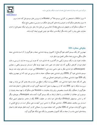 ٜ‫دٞٙذ‬ ٝ‫اسائ‬ ‫سپٙتب‬ ٜ‫داد‬ ٕٗ‫ای‬ ‫ضشوت‬‫ا٘ٛاع‬‫سبیت‬ ‫عشاحی‬ ٚ ٝ‫ضجى‬ ،‫أٙیت‬ ‫خذٔبت‬
www.idsco.ir
4-‫ٔخال‬ ٓ‫سیست‬ ‫وبسایی‬ ‫دس‬ ‫٘بٔطخع‬ ‫اضىبالت‬ ‫ثشٚص‬"‫دس‬Router‫سشٚس‬ ٖ‫ضذ‬ ‫وٙذ‬ ُ‫ٔخ‬ ٓ‫سیست‬ ‫ٞبی‬ ‫سشٚیس‬ ‫یب‬ ‫ٞب‬
5-‫ارشای‬ ‫دس‬ ‫ٔطىٛن‬ ‫سفتبسٞبی‬ ‫ثشٚص‬ٝ‫ضجى‬ ‫ٔٙبثغ‬ ‫ثؼضی‬ ٝ‫ث‬ ‫دستشسی‬ ‫دس‬ َ‫اضىب‬ ُ‫وبسثشٔخ‬ ‫ٞبی‬ ٝٔ‫ثش٘ب‬
6-‫ٚلبیغ‬ ‫حجت‬ ‫فبیّٟبی‬ ‫دس‬ ‫ٔطىٛن‬ ‫ػّٕىشد‬( Logٜ‫ا٘ذاص‬ ‫اص‬ ُ‫فبی‬ ٓ‫حز‬ ٝ‫ایٙى‬ ‫ثشای‬ ‫سبیض‬ ‫٘ظش‬ ‫اص‬ ‫ٞب‬ ُ‫فبی‬ ٗ‫ای‬ ‫ٞب)ثشسسی‬
‫٘جبضذ‬ ‫وٕتش‬ ‫یب‬ ‫ثیطتش‬ ‫خیّی‬ ‫ٔتؼبسف‬..‫ثبضذ‬ ٜ‫وشد‬ ‫ایزبد‬ ‫تغییشی‬ ٗ‫چٙی‬ ‫خٛد‬ ٝ‫ضجى‬ ‫ٔذیش‬ ٝ‫ایٙى‬ ‫ٍٔش‬
‫چگًوگی‬‫عمل‬‫كزد‬IDS
‫است‬ ٖ‫آ‬ ‫اص‬ ‫رٌّٛیشی‬ ٚ ّٕٝ‫ح‬ ‫ضٙبسبیی‬ ّٝ‫ثٛسی‬ ‫وبٔپیٛتش‬ ‫اص‬ ‫٘فٛرٌش،دفبع‬ ‫وطف‬ ٓ‫سیست‬ ‫یه‬ ‫وبس‬ ٗ‫ٟٕٔتشی‬.ّٕٝ‫ح‬ ‫ضٙبسبیی‬
‫داسد‬ ‫٘ظش‬ ‫ٔٛسد‬ ُٕ‫اِؼ‬ ‫ػىس‬ ‫تؼذاد‬ ٚ ‫٘ٛع‬ ٝ‫ث‬ ‫ثستٍی‬ ‫ٞىش‬.
‫ٞشد‬ ٝ‫و‬ ‫داسد‬ ‫ا٘ذاصی‬ ّٝ‫ت‬ ٚ ‫ٌزاسی‬ ْ‫دا‬ ‫تشویجی‬ ٓ‫سیست‬ ‫یه‬ ٝ‫ث‬ ‫٘یبص‬ ،‫٘فٛر‬ ‫ثب‬ ّٝ‫ٔمبث‬‫دلت‬ ٚ ‫ثشسسی‬ ‫ثب‬ ‫ثبیذ‬ ‫ٞب‬ ٝ‫پشٚس‬ ٗ‫ای‬ ٚ
‫ضٛد‬ ْ‫ا٘زب‬.‫داد‬ ْ‫ا٘زب‬ ‫ثبیذ‬ ٝ‫و‬ ‫دیٍشی‬ ‫وبسٞبی‬ ‫اص‬،‫ٔزبصی‬ ٚ ‫ٚالؼی‬ ٓ‫دٚسیست‬ ‫است.ٞش‬ ‫ٞىش‬ ٝ‫تٛر‬ ‫رٟت‬ ٖ‫داد‬ ‫تغییش‬
(Honeypot)‫ثب٘ی‬ ٜ‫دیذ‬ ‫دائٕی‬ ‫عٛس‬ ٝ‫ث‬ ‫ٞىش‬ ‫ا٘ذاصی‬ ْ‫دا‬ ٝ‫ث‬(Monitor )‫تٛسظ‬ ٜ‫ضذ‬ ‫تِٛیذ‬ ‫ٞبی‬ ٜ‫داد‬ ٚ ‫ضٛ٘ذ‬ ‫ٔی‬
‫ٌش‬ ‫٘فٛر‬ ‫ضٙبسبیی‬ ٓ‫سیست‬(IDS)ٝ‫ٚظیف‬ ٗ‫ٟٕٔتشی‬ ٗ‫ای‬ ٝ‫و‬ ‫ضٛد‬ ‫ٔی‬ ‫ثشسسی‬ ‫دلت‬ ٝ‫ث‬ ّٕٝ‫ح‬ ‫ػّٕىشد‬ ٜٛ‫٘ح‬ ‫ضٙبسبیی‬ ‫ثشای‬
‫یه‬IDS‫ثبضذ‬ ‫ٔی‬ ‫احتٕبِی‬ ‫٘فٛرٞبی‬ ‫یب‬ ٚ ‫حٕالت‬ ‫ضٙبسبیی‬ ‫رٟت‬.
،‫ضذ‬ ‫ضٙبسبیی‬ ‫٘فٛر‬ ‫یب‬ ّٕٝ‫ح‬ ‫یه‬ ٝ‫و‬ ‫ٚلتی‬IDS‫سبصد‬ ‫ٔی‬ ‫ٔغّغ‬ ‫سا‬ ٝ‫ضجى‬ ‫سشپشست‬.ٜ‫ػٟذ‬ ‫ثش‬ ‫تٛا٘ذ‬ ‫ٔی‬ ‫وبس‬ ‫ثؼذی‬ ّٝ‫ٔشح‬
‫خٛد‬ ‫یب‬ ٝ‫ضجى‬ ‫سشپشست‬IDSٝ‫و‬ ‫ثبضذ‬‫دٞذ.(ٔب٘ٙذ‬ ْ‫ا٘زب‬ ‫سا‬ ُ‫ٔتمبث‬ ْ‫الذا‬ ٚ ٜ‫وشد‬ ‫ٌیشی‬ ٝ‫٘تیز‬ ٜ‫آٔذ‬ ُٕ‫ػ‬ ٝ‫ث‬ ‫ثشسسیٟبی‬ ‫اص‬
ٝ‫ث‬ ٖ‫ثخطیذ‬ ٖ‫پبیب‬ ‫ثشای‬ ‫ثخػٛظ‬ ‫لسٕت‬ ‫یه‬ ‫ػّٕىشد‬ ‫اص‬ ‫رٌّٛیشی‬Session‫اص‬ ٖ‫پطتیجب‬ ٝ‫٘سخ‬ ٝ‫تٟی‬ ‫یب‬ ‫ٔطىٛن‬ ‫ٞبی‬
‫اعالػبت‬ ‫اص‬ ‫حفبظت‬ ‫ی‬ ‫ثشا‬ ٓ‫سیست‬،‫ٔب٘ٙذ‬ ٜ‫وٙٙذ‬ ٜ‫ٌٕشا‬ ٓ‫سیست‬ ‫یه‬ ٝ‫ث‬ ‫استجبط‬ َ‫ا٘تمب‬ ‫یب‬ ٚHoneypot‫دیٍش‬ ‫چیضٞبی‬ ٚ
‫سیبستٟبی‬ ‫اسبس‬ ‫ثش‬ ٝ‫و‬(Policy)‫ثبضذ‬ ‫ارشا‬ ُ‫لبث‬ ٝ‫ضجى‬.‫حمیمت‬ ‫دس‬IDSٝ‫ضجى‬ ‫أٙیتی‬ ‫سیبستٟبی‬ ‫ػٙبغش‬ ‫اص‬ ‫یه‬
‫ٔختّف‬ ‫ٚظبیف‬ ٗ‫ثی‬ ‫است.دس‬IDS،‫آٟ٘بست‬ ٗ‫تشی‬ ‫اسبسی‬ ‫اص‬ ‫٘فٛرٌش‬ ‫ضٙبسبیی‬.‫اص‬ ‫لب٘ٛ٘ی‬ ‫ٔشارغ‬ ‫دس‬ ‫است‬ ٗ‫ٕٔى‬ ‫حتی‬
ٝ‫و‬ ‫حٛادحی‬ ‫ٌضاسضبت‬ ٚ ‫٘تبیذ‬IDS‫استف‬ ‫وٙذ‬ ‫ٔی‬ ْ‫اػال‬َ‫اػٕب‬ ‫ثب‬ ‫افتبد‬ ‫خٛاٞذ‬ ‫اتفبق‬ ٜ‫آیٙذ‬ ‫دس‬ ٝ‫و‬ ‫حٕالتی‬ ‫اص‬ ٚ ،‫ٕ٘ٛد‬ ٜ‫بد‬
‫وشد‬ ‫رٌّٛیشی‬ ٝ‫ضجى‬ ‫ٔٙجغ‬ ‫یه‬ ‫ٚیب‬ ‫ثخػٛظ‬ ‫وبٔپیٛتش‬ ‫یه‬ ٝ‫ث‬ ّٕٝ‫ح‬ ‫اص‬ ‫ٔٙبست‬ ‫أٙیتی‬ ‫ٞبی‬ ّٝ‫ٚغ‬.
 