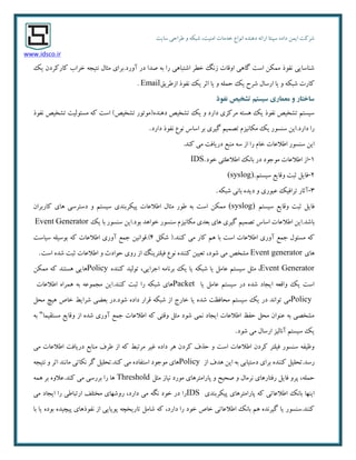ٜ‫دٞٙذ‬ ٝ‫اسائ‬ ‫سپٙتب‬ ٜ‫داد‬ ٕٗ‫ای‬ ‫ضشوت‬‫ا٘ٛاع‬‫سبیت‬ ‫عشاحی‬ ٚ ٝ‫ضجى‬ ،‫أٙیت‬ ‫خذٔبت‬
www.idsco.ir
‫آٚسد‬ ‫دس‬ ‫غذا‬ ٝ‫ث‬ ‫سا‬ ‫اضتجبٞی‬ ‫خغش‬ ً٘‫ص‬ ‫اٚلبت‬ ‫ٌبٞی‬ ‫است‬ ٗ‫ٕٔى‬ ‫٘فٛر‬ ‫ضٙبسبیی‬.‫یه‬ ٖ‫وبسوشد‬ ‫خشاة‬ ٝ‫٘تیز‬ َ‫ٔخب‬ ‫ثشای‬
‫یب‬ ٚ ٝ‫ضجى‬ ‫وبست‬‫اصعشیك‬ ‫٘فٛر‬ ‫یه‬ ‫احش‬ ‫یب‬ ٚ ّٕٝ‫ح‬ ‫یه‬ ‫ضشح‬ َ‫اسسب‬Email.
‫وفًذ‬ ‫تشخیص‬ ‫سیستم‬ ‫معماری‬ ‫ي‬ ‫ساختار‬
‫٘فٛر‬ ‫تطخیع‬ ‫ٔسئِٛیت‬ ٝ‫و‬ ‫است‬ )‫تطخیع‬ ‫دٞٙذٜ(ٔٛتٛس‬ ‫تطخیع‬ ‫یه‬ ٚ ‫داسد‬ ‫ٔشوضی‬ ٝ‫ٞست‬ ‫یه‬ ‫٘فٛر‬ ‫تطخیع‬ ٓ‫سیست‬
‫داسد‬ ‫سا‬.‫داسد‬ ‫٘فٛر‬ ‫٘ٛع‬ ‫اسبس‬ ‫ثش‬ ‫ٌیشی‬ ٓ‫تػٕی‬ ْ‫ٔىب٘یض‬ ‫یه‬ ‫سٙسٛس‬ ٗ‫ای‬.
‫اعالػبت‬ ‫سٙسٛس‬ ٗ‫ای‬‫وٙذ‬ ‫ٔی‬ ‫دسیبفت‬ ‫ٔٙجغ‬ ٝ‫س‬ ‫اص‬ ‫سا‬ ْ‫خب‬.
۱-‫خٛد‬ ‫اعالػّتی‬ ‫ثب٘ه‬ ‫دس‬ ‫ٔٛرٛد‬ ‫اعالػبت‬ ‫اص‬IDS.
2-ٓ‫سیست‬ ‫ٚلبیغ‬ ‫حجت‬ ُ‫فبی‬(syslog).
3-ٝ‫ضجى‬ ‫ثب٘ی‬ ٜ‫دیذ‬ ٚ ‫ػجٛسی‬ ‫تشافیه‬ ‫آحبس‬.
ٓ‫سیست‬ ‫ٚلبیغ‬ ‫حجت‬ ُ‫فبی‬(syslog)ٖ‫وبسثشا‬ ‫ٞبی‬ ‫دستشسی‬ ٚ ٓ‫سیست‬ ‫پیىشثٙذی‬ ‫اعالػبت‬ َ‫ٔخب‬ ‫عٛس‬ ٝ‫ث‬ ‫است‬ ٗ‫ٕٔى‬
‫ثبضذ‬.‫اعال‬ ٗ‫ای‬‫یه‬ ‫ثب‬ ‫سٙسٛس‬ ٗ‫ثٛد.ای‬ ‫خٛاٞذ‬ ‫سٙسٛس‬ ْ‫ٔىب٘یض‬ ‫ثؼذی‬ ‫ٞبی‬ ‫ٌیشی‬ ٓ‫تػٕی‬ ‫اسبس‬ ‫ػبت‬Event Generator
ُ‫ضى‬ (.‫وٙٙذ‬ ‫ٔی‬ ‫وبس‬ ٓٞ ‫ثب‬ ‫است‬ ‫اعالػبت‬ ‫آٚسی‬ ‫رٕغ‬ َٛ‫ٔسئ‬ ٝ‫و‬4).‫سیبست‬ ّٝ‫ثٛسی‬ ٝ‫و‬ ‫اعالػبت‬ ‫آٚسی‬ ‫رٕغ‬ ٗ‫لٛا٘ی‬
‫ٞبی‬Event generator‫ضٛد‬ ‫ٔی‬ ‫ٔطخع‬،ٚ ‫حٛادث‬ ‫سٚی‬ ‫اص‬ ًٙ‫فیّتشی‬ ‫٘ٛع‬ ٜ‫وٙٙذ‬ ٗ‫تؼیی‬‫است‬ ٜ‫ضذ‬ ‫حجت‬ ‫اعالػبت‬.
Event Generator،‫ارشایی‬ ٝٔ‫ثش٘ب‬ ‫یه‬ ‫یب‬ ٝ‫ضجى‬ ‫یب‬ ُٔ‫ػب‬ ٓ‫سیست‬ ُ‫ٔخ‬،ٜ‫وٙٙذ‬ ‫تِٛیذ‬Policyٗ‫ٕٔى‬ ٝ‫و‬ ‫ٞستٙذ‬ ‫ٞبیی‬
‫یب‬ ُٔ‫ػب‬ ٓ‫سیست‬ ‫دس‬ ٜ‫ضذ‬ ‫ایزبد‬ ٝ‫ٚالؼ‬ ‫یه‬ ‫است‬Packet‫وٙٙذ‬ ‫حجت‬ ‫سا‬ ٝ‫ضجى‬ ‫ٞبی‬.‫اعالػبت‬ ٜ‫ٕٞشا‬ ٝ‫ث‬ ٝ‫ٔزٕٛػ‬ ٗ‫ای‬
Policy‫یب‬ ٜ‫ضذ‬ ‫ٔحبفظت‬ ٓ‫سیست‬ ‫یه‬ ‫دس‬ ‫تٛا٘ذ‬ ‫ٔی‬‫ضٛد‬ ٜ‫داد‬ ‫لشاس‬ ٝ‫ضجى‬ ‫اص‬ ‫خبسد‬.ُ‫ٔح‬ ‫ٞیچ‬ ‫خبظ‬ ‫ضشایظ‬ ‫ثؼضی‬ ‫دس‬
‫ٔستمیٕب‬ ‫ٚلبیغ‬ ‫اص‬ ٜ‫ضذ‬ ‫آٚسی‬ ‫رٕغ‬ ‫اعالػبت‬ ٝ‫و‬ ‫ٚلتی‬ ُ‫ٔخ‬ ‫ضٛد‬ ‫ٕ٘ی‬ ‫ایزبد‬ ‫اعالػبت‬ ‫حفظ‬ ُ‫ٔح‬ ٖ‫ػٙٛا‬ ٝ‫ث‬ ‫ٔطخػی‬"ٝ‫ث‬
‫ضٛد‬ ‫ٔی‬ َ‫اسسب‬ ‫آ٘بِیض‬ ٓ‫سیست‬ ‫یه‬.
‫عشف‬ ‫اص‬ ٝ‫و‬ ‫ٔشتجظ‬ ‫غیش‬ ٜ‫داد‬ ‫ٞش‬ ٖ‫وشد‬ ‫حزف‬ ٚ ‫است‬ ‫اعالػبت‬ ٖ‫وشد‬ ‫فیّتش‬ ‫سٙسٛس‬ ٝ‫ٚظیف‬‫ٔی‬ ‫اعالػبت‬ ‫دسیبفت‬ ‫ٔٙبثغ‬
‫سسذ‬.‫اص‬ ‫ٞذف‬ ٗ‫ای‬ ٝ‫ث‬ ‫دستیبثی‬ ‫ثشای‬ ٜ‫وٙٙذ‬ ُ‫تحّی‬Policyٝ‫٘تیز‬ ٚ ‫احش‬ ‫ٔب٘ٙذ‬ ‫٘ىبتی‬ ‫ٌش‬ ُ‫وٙذ.تحّی‬ ‫ٔی‬ ٜ‫استفبد‬ ‫ٔٛرٛد‬ ‫ٞبی‬
ّٕٝ‫ح‬،ُ‫ٔخ‬ ‫٘یبص‬ ‫ٔٛسد‬ ‫پبسأتشٞبی‬ ٚ ‫غحیح‬ ٚ َ‫٘شٔب‬ ‫سفتبسٞبی‬ ُ‫فبی‬ ٚ‫پش‬Threshold‫وٙذ‬ ‫ٔی‬ ‫ثشسسی‬ ‫سا‬ ‫ٞب‬.ٕٝٞ ‫ثش‬ ٜٚ‫ػال‬
‫اعالػب‬ ‫ثب٘ه‬ ‫ایٟٙب‬‫پیىشثٙذی‬ ‫پبسأتشٞبی‬ ٝ‫و‬ ‫تی‬IDS‫ٔی‬ ‫ایزبد‬ ‫سا‬ ‫استجبعی‬ ‫ٔختّف‬ ‫سٚضٟبی‬ ،‫داسد‬ ‫ٔی‬ ٍٝ٘ ‫خٛد‬ ‫دس‬ ‫سا‬
‫ثب‬ ‫یب‬ ٜ‫ثٛد‬ ٜ‫پیچیذ‬ ‫٘فٛرٞبی‬ ‫اص‬ ‫پٛیبیی‬ ٝ‫تبسیخچ‬ ُٔ‫ضب‬ ٝ‫و‬ ،‫داسد‬ ‫سا‬ ‫خٛد‬ ‫خبظ‬ ‫اعالػبتی‬ ‫ثب٘ه‬ ٓٞ ٜ‫ٌیش٘ذ‬ ‫یب‬ ‫وٙٙذ.سٙسٛس‬
 