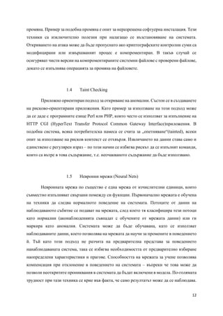 12
промяна. Пример за подобна промяна е опит за неразрешена софтуерна инсталация. Тези
техники са изключително полезни при налагащо се възстановяване на системата.
Откриването на атака може да бъде пропуснато ако криптографските контролни суми са
модифицирани или извършваният процес е компроментиран. В такъв случай се
осигуряват чисти версии на компроментираните системни файлове с проверени файлове,
докато се изпълнява операцията за промяна на файловете.
1.4 Taint Checking
Приложно ориентиран подход за откриване на аномалии. Състои се в създаванете
на рисково-ориентирани приложения. Като пример за използване на този подход може
да се даде с програмните езице Perl или PHP, които често се използват за изпълнение на
HTTP CGI (HyperText Transfer Protocol Common Gateway Interface)приложения. В
подобна система, всяка потребителска намеса се счита за „опетняване“(tainted), всеки
опит за използване на рисков контекст се отхвърля. Извличането на данни става само и
единствено с регулярен израз – по този начин се избягва рискът да се изпълнят команди,
които са вътре в това съдържание, т.е. неочакваното съдържание да бъде използвано.
1.5 Невронни мрежи (Neural Nets)
Невронната мрежа по същество е една мрежа от изчислителни единици, които
съвместно изпълняват свързани помежду си фукнции. Първоначално мрежата е обучена
на техники да следва нормалното поведение на системата. Потоците от данни на
наблюдаваното събитие се подават на мрежата, след което тя класифицира тези потоци
като нормални (аконаблюденията съвпадат с обучените от мрежата данни) или ги
маркира като аномалия. Системата може да бъде обучавана, като се използват
наблюдаваните данни, което позволява на мрежата да научи за промените в поведението
й. Тъй като този подход не разчита на предварителна представа за поведението
нанаблюдаваната система, така се избягва необходимостта от предварително избиране
наопределени характеристики и прагове. Способността на мрежата за учене позволява
компенсация при отклонение в поведението на системата – въпреки че това може да
позволи неоткритите прониквания в системата да бъдат включени в модела. По-голямата
трудност при тази техника се крие във факта, че само резултатът може да се наблюдава.
 