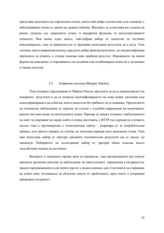 15
представя наличието на определена атака), които най-добре съотвестват или съвпадат с
наблюдавания поток от данни на дадено събитие. Векторът се изчислява въз основа на
риска, свързан със замесените атаки, и квадратна функция за несъотвестващите
елементи. Във всеки един цикъл, най-добрия набор от хипотези са тествани
неколкократно, така че вероятността от фалшиви позитивни резултати да е нула. Тази
техника, както невронния подход, предлага добра производителност, но неидентифицира
причината за атаката, а отново показва само крайния резултат. Изрзяването на някои
форми на поведение, и изразяването на подобни или комбинирани атаки не е възможно
в такава система.
2.5 Алармени системи (Burglar Alarms)
Тази техника е предложена от Маркъс Ранъм, при която за да се намали рискът на
неверните резултати и да се позволи идентифицирането на нови атаки, насочени към
идентифицирането на събития, които никога не би трябвало да се появяват. Прилагането
на специални наблюдения за търсене на случаи с подобни нарушения на политиките,
реално поставя капан за евентуалните атаки. Пример за такава техника е наблюдението
на опит за свързване на хакер, който е извън системата, с HTTP със сървъра (в случаите,
когато това е противоречие с политикатана сайта) – алармира се за потребителска
грешка, или просто хакерът се опитва да използва сървъра като междинна точка. Така
при подходящ набор от тригери грешните положителни резултати ще се сведат до
минимум. Избирането на подходящия набор от тригери обаче изисква много
задълбочени знания за системата.
Интернет и локалните мрежи вече са навсякъде, така организациите все повече
прилагат различни системи за наблюдение на евентуалните нарушения в сигурността,
защото проникванията в системите растат с всеки изминал ден. Системите за откриване
на атаки имат потенциала да облекчат много от проблемите, пред които е изправена
мрежовата сигурност.
 