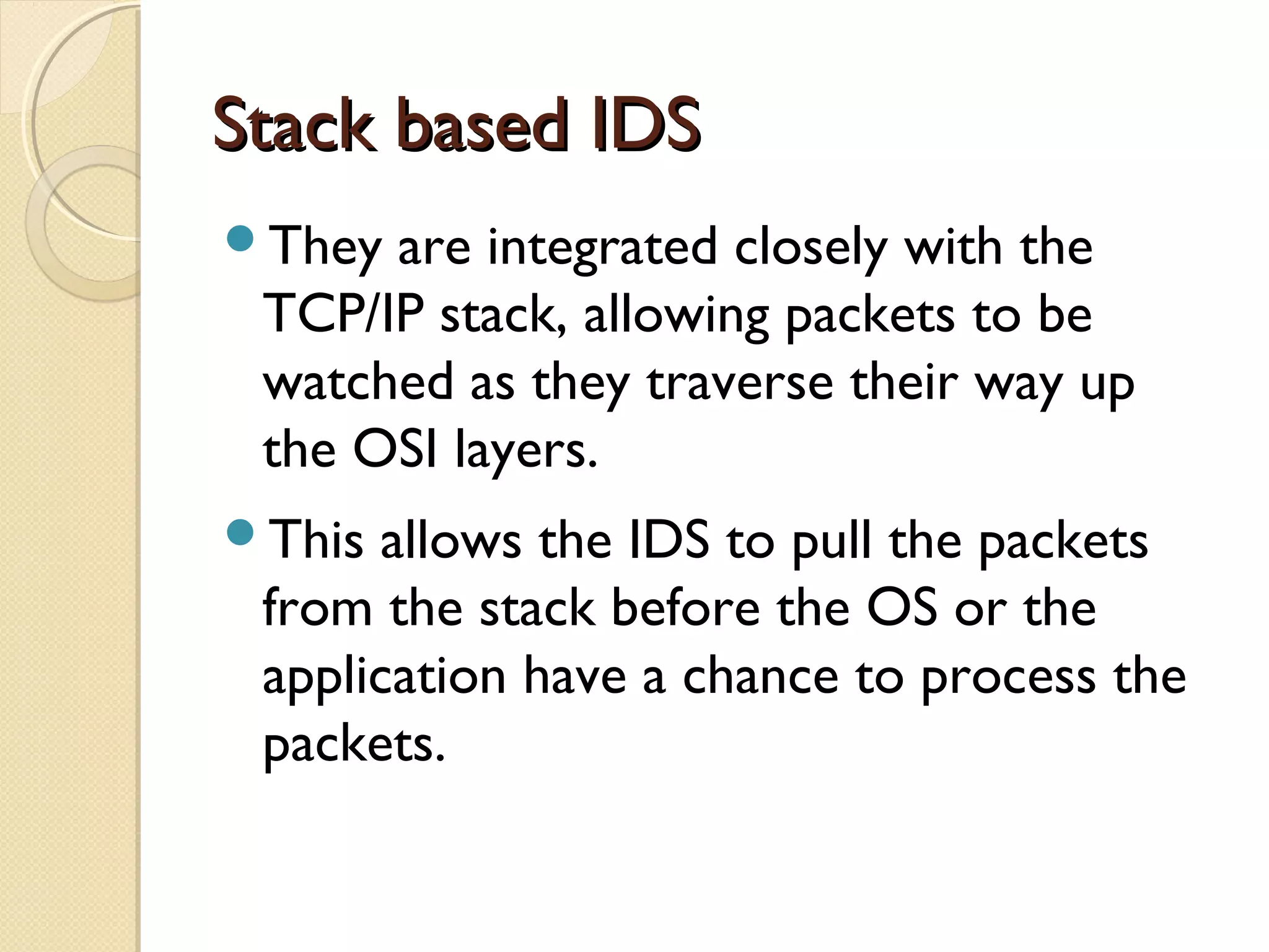 Stack based IDSStack based IDS
They are integrated closely with the
TCP/IP stack, allowing packets to be
watched as they traverse their way up
the OSI layers.
This allows the IDS to pull the packets
from the stack before the OS or the
application have a chance to process the
packets.
 